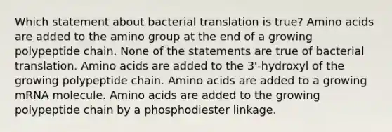 Which statement about bacterial translation is true? Amino acids are added to the amino group at the end of a growing polypeptide chain. None of the statements are true of bacterial translation. Amino acids are added to the 3'-hydroxyl of the growing polypeptide chain. Amino acids are added to a growing mRNA molecule. Amino acids are added to the growing polypeptide chain by a phosphodiester linkage.