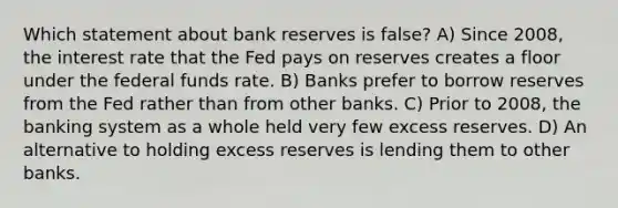 Which statement about bank reserves is false? A) Since 2008, the interest rate that the Fed pays on reserves creates a floor under the federal funds rate. B) Banks prefer to borrow reserves from the Fed rather than from other banks. C) Prior to 2008, the banking system as a whole held very few excess reserves. D) An alternative to holding excess reserves is lending them to other banks.