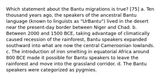 Which statement about the Bantu migrations is true? [75] a. Ten thousand years ago, the speakers of the ancestral Bantu language (known to linguists as "UrBantu") lived in the desert near the present-day border between Niger and Chad. b. Between 2000 and 1500 BCE, taking advantage of climatically caused recession of the rainforest, Bantu speakers expanded southward into what are now the central Cameroonian lowlands. c. The introduction of iron smelting in equatorial Africa around 800 BCE made it possible for Bantu speakers to leave the rainforest and move into the grassland corridor. d. The Bantu speakers were categorized as pygmies.