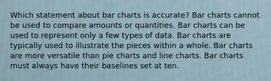 Which statement about <a href='https://www.questionai.com/knowledge/kdDMLVsZUp-bar-chart' class='anchor-knowledge'>bar chart</a>s is accurate? Bar charts cannot be used to compare amounts or quantities. Bar charts can be used to represent only a few types of data. Bar charts are typically used to illustrate the pieces within a whole. Bar charts are more versatile than <a href='https://www.questionai.com/knowledge/kDrHXijglR-pie-chart' class='anchor-knowledge'>pie chart</a>s and line charts. Bar charts must always have their baselines set at ten.