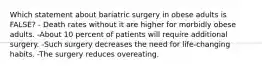 Which statement about bariatric surgery in obese adults is FALSE? - Death rates without it are higher for morbidly obese adults. -About 10 percent of patients will require additional surgery. -Such surgery decreases the need for life-changing habits. -The surgery reduces overeating.