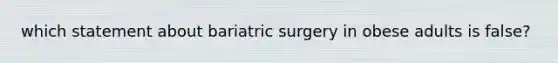 which statement about bariatric surgery in obese adults is false?