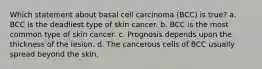 Which statement about basal cell carcinoma (BCC) is true? a. BCC is the deadliest type of skin cancer. b. BCC is the most common type of skin cancer. c. Prognosis depends upon the thickness of the lesion. d. The cancerous cells of BCC usually spread beyond the skin.