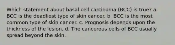 Which statement about basal cell carcinoma (BCC) is true? a. BCC is the deadliest type of skin cancer. b. BCC is the most common type of skin cancer. c. Prognosis depends upon the thickness of the lesion. d. The cancerous cells of BCC usually spread beyond the skin.