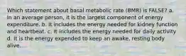 Which statement about basal metabolic rate (BMR) is FALSE? a. In an average person, it is the largest component of energy expenditure. b. It includes the energy needed for kidney function and heartbeat. c. It includes the energy needed for daily activity d. It is the energy expended to keep an awake, resting body alive.