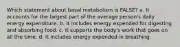 Which statement about basal metabolism is FALSE? a. It accounts for the largest part of the average person's daily energy expenditure. b. It includes energy expended for digesting and absorbing food. c. It supports the body's work that goes on all the time. d. It includes energy expended in breathing.