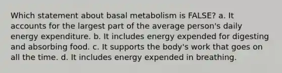 Which statement about basal metabolism is FALSE? a. It accounts for the largest part of the average person's daily energy expenditure. b. It includes energy expended for digesting and absorbing food. c. It supports the body's work that goes on all the time. d. It includes energy expended in breathing.