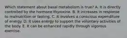 Which statement about basal metabolism is true? A. It is directly controlled by the hormone thyroxine. B. It increases in response to malnutrition or fasting. C. It involves a conscious expenditure of energy. D. It uses energy to support the voluntary activities of the body. E. It can be enhanced rapidly through vigorous exercise.