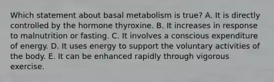 Which statement about basal metabolism is true? A. It is directly controlled by the hormone thyroxine. B. It increases in response to malnutrition or fasting. C. It involves a conscious expenditure of energy. D. It uses energy to support the voluntary activities of the body. E. It can be enhanced rapidly through vigorous exercise.