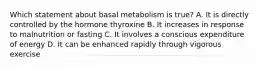 Which statement about basal metabolism is true? A. It is directly controlled by the hormone thyroxine B. It increases in response to malnutrition or fasting C. It involves a conscious expenditure of energy D. It can be enhanced rapidly through vigorous exercise