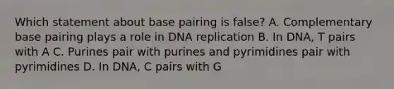 Which statement about base pairing is false? A. Complementary base pairing plays a role in <a href='https://www.questionai.com/knowledge/kofV2VQU2J-dna-replication' class='anchor-knowledge'>dna replication</a> B. In DNA, T pairs with A C. Purines pair with purines and pyrimidines pair with pyrimidines D. In DNA, C pairs with G