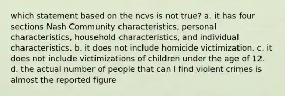 which statement based on the ncvs is not true? a. it has four sections Nash Community characteristics, personal characteristics, household characteristics, and individual characteristics. b. it does not include homicide victimization. c. it does not include victimizations of children under the age of 12. d. the actual number of people that can I find violent crimes is almost the reported figure