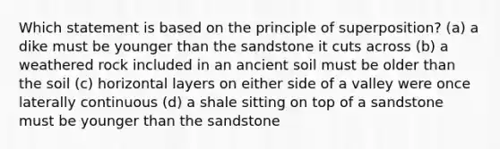 Which statement is based on the principle of superposition? (a) a dike must be younger than the sandstone it cuts across (b) a weathered rock included in an ancient soil must be older than the soil (c) horizontal layers on either side of a valley were once laterally continuous (d) a shale sitting on top of a sandstone must be younger than the sandstone