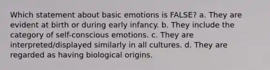 Which statement about basic emotions is FALSE? a. They are evident at birth or during early infancy. b. They include the category of self-conscious emotions. c. They are interpreted/displayed similarly in all cultures. d. They are regarded as having biological origins.