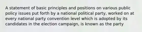 A statement of basic principles and positions on various public policy issues put forth by a national political party, worked on at every national party convention level which is adopted by its candidates in the election campaign, is known as the party