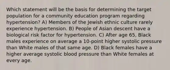 Which statement will be the basis for determining the target population for a community education program regarding hypertension? A) Members of the Jewish ethnic culture rarely experience hypertension. B) People of Asian descent have a biological risk factor for hypertension. C) After age 65, Black males experience on average a 10-point higher systolic pressure than White males of that same age. D) Black females have a higher average systolic blood pressure than White females at every age.