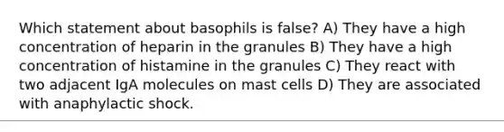 Which statement about basophils is false? A) They have a high concentration of heparin in the granules B) They have a high concentration of histamine in the granules C) They react with two adjacent IgA molecules on mast cells D) They are associated with anaphylactic shock.