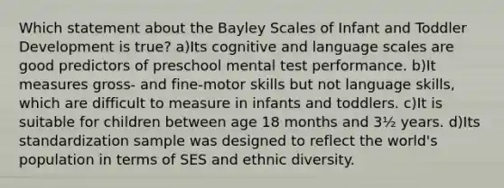 Which statement about the Bayley Scales of Infant and Toddler Development is true? a)Its cognitive and language scales are good predictors of preschool mental test performance. b)It measures gross- and fine-motor skills but not language skills, which are difficult to measure in infants and toddlers. c)It is suitable for children between age 18 months and 3½ years. d)Its standardization sample was designed to reflect the world's population in terms of SES and ethnic diversity.