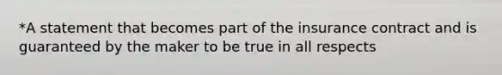 *A statement that becomes part of the insurance contract and is guaranteed by the maker to be true in all respects