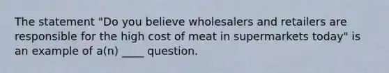 The statement "Do you believe wholesalers and retailers are responsible for the high cost of meat in supermarkets today" is an example of a(n) ____ question.