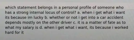 which statement belongs in a personal profile of someone who has a strong internal locus of control? a. when i get what i want its because im lucky b. whether or not i get into a car accident depends mostly on the other driver c. it is a matter of fate as to what my salary is d. when i get what i want, its because i worked hard for it