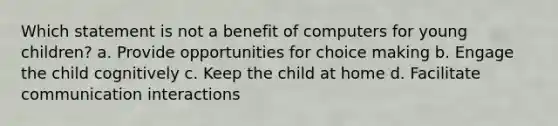 Which statement is not a benefit of computers for young children? a. Provide opportunities for choice making b. Engage the child cognitively c. Keep the child at home d. Facilitate communication interactions