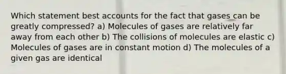 Which statement best accounts for the fact that gases can be greatly compressed? a) Molecules of gases are relatively far away from each other b) The collisions of molecules are elastic c) Molecules of gases are in constant motion d) The molecules of a given gas are identical