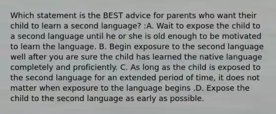 Which statement is the BEST advice for parents who want their child to learn a second language? :A. Wait to expose the child to a second language until he or she is old enough to be motivated to learn the language. B. Begin exposure to the second language well after you are sure the child has learned the native language completely and proficiently. C. As long as the child is exposed to the second language for an extended period of time, it does not matter when exposure to the language begins .D. Expose the child to the second language as early as possible.