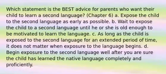 Which statement is the BEST advice for parents who want their child to learn a second language? (Chapter 6) a. Expose the child to the second language as early as possible. b. Wait to expose the child to a second language until he or she is old enough to be motivated to learn the language. c. As long as the child is exposed to the second language for an extended period of time, it does not matter when exposure to the language begins. d. Begin exposure to the second language well after you are sure the child has learned the native language completely and proficiently.