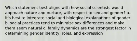 Which statement best aligns with how social scientists would approach nature and nurture, with respect to sex and gender? a. it's best to integrate social and biological explanations of gender b. social practices tend to minimize sex differences and make them seem natural c. family dynamics are the strongest factor in determining gender identity, roles, and expression