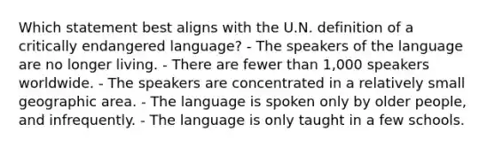 Which statement best aligns with the U.N. definition of a critically endangered language? - The speakers of the language are no longer living. - There are fewer than 1,000 speakers worldwide. - The speakers are concentrated in a relatively small geographic area. - The language is spoken only by older people, and infrequently. - The language is only taught in a few schools.