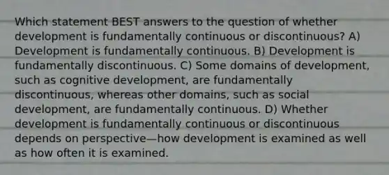 Which statement BEST answers to the question of whether development is fundamentally continuous or discontinuous? A) Development is fundamentally continuous. B) Development is fundamentally discontinuous. C) Some domains of development, such as cognitive development, are fundamentally discontinuous, whereas other domains, such as social development, are fundamentally continuous. D) Whether development is fundamentally continuous or discontinuous depends on perspective—how development is examined as well as how often it is examined.