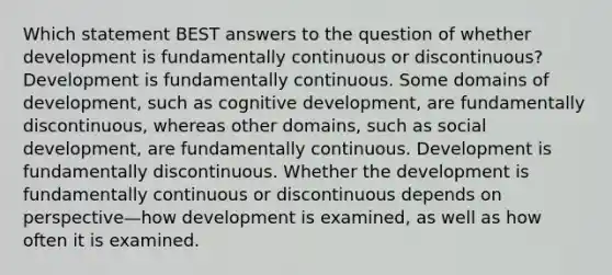 Which statement BEST answers to the question of whether development is fundamentally continuous or discontinuous? Development is fundamentally continuous. Some domains of development, such as cognitive development, are fundamentally discontinuous, whereas other domains, such as social development, are fundamentally continuous. Development is fundamentally discontinuous. Whether the development is fundamentally continuous or discontinuous depends on perspective—how development is examined, as well as how often it is examined.