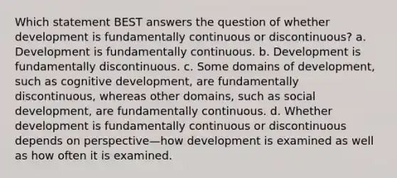 Which statement BEST answers the question of whether development is fundamentally continuous or discontinuous? a. Development is fundamentally continuous. b. Development is fundamentally discontinuous. c. Some domains of development, such as cognitive development, are fundamentally discontinuous, whereas other domains, such as social development, are fundamentally continuous. d. Whether development is fundamentally continuous or discontinuous depends on perspective—how development is examined as well as how often it is examined.