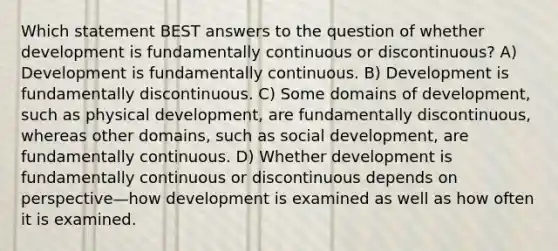 Which statement BEST answers to the question of whether development is fundamentally continuous or discontinuous? A) Development is fundamentally continuous. B) Development is fundamentally discontinuous. C) Some domains of development, such as physical development, are fundamentally discontinuous, whereas other domains, such as social development, are fundamentally continuous. D) Whether development is fundamentally continuous or discontinuous depends on perspective—how development is examined as well as how often it is examined.