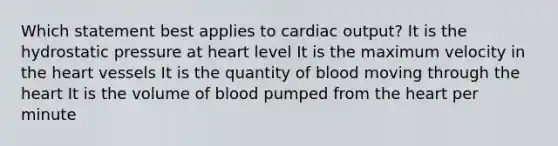 Which statement best applies to cardiac output? It is the hydrostatic pressure at heart level It is the maximum velocity in the heart vessels It is the quantity of blood moving through the heart It is the volume of blood pumped from the heart per minute