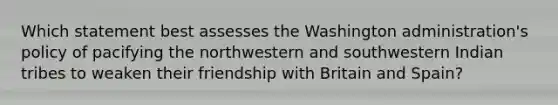 Which statement best assesses the Washington administration's policy of pacifying the northwestern and southwestern Indian tribes to weaken their friendship with Britain and Spain?