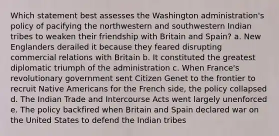 Which statement best assesses the Washington administration's policy of pacifying the northwestern and southwestern Indian tribes to weaken their friendship with Britain and Spain? a. New Englanders derailed it because they feared disrupting commercial relations with Britain b. It constituted the greatest diplomatic triumph of the administration c. When France's revolutionary government sent Citizen Genet to the frontier to recruit Native Americans for the French side, the policy collapsed d. The Indian Trade and Intercourse Acts went largely unenforced e. The policy backfired when Britain and Spain declared war on the United States to defend the Indian tribes