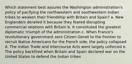 Which statement best assures the Washington administration's policy of pacifying the northwestern and southwestern Indian tribes to weaken their friendship with Britain and Spain? a. New Englanders derailed it because they feared disrupting commercial relations with Britain b. It constituted the greatest diplomatic triumph of the administration c. When France's revolutionary government sent Citizen Genet to the frontier to recruit Native Americans for the French side, the policy collapsed d. The Indian Trade and Intercourse Acts went largely unforced e. The policy backfired when Britain and Spain declared war on the United States to defend the Indian tribes