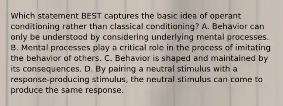 Which statement BEST captures the basic idea of operant conditioning rather than classical conditioning? A. Behavior can only be understood by considering underlying mental processes. B. Mental processes play a critical role in the process of imitating the behavior of others. C. Behavior is shaped and maintained by its consequences. D. By pairing a neutral stimulus with a response-producing stimulus, the neutral stimulus can come to produce the same response.