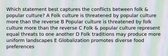 Which statement best captures the conflicts between folk & popular culture? A Folk culture is threatened by popular culture <a href='https://www.questionai.com/knowledge/keWHlEPx42-more-than' class='anchor-knowledge'>more than</a> the reverse B Popular culture is threatened by folk culture more than the reverse C Folk & popular culture represent equal threats to one another D Folk traditions may produce more uniform landscapes E Globalization promotes diverse food preferences