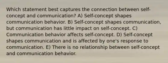 Which statement best captures the connection between self-concept and communication? A) Self-concept shapes communication behavior. B) Self-concept shapes communication, but communication has little impact on self-concept. C) Communication behavior affects self-concept. D) Self-concept shapes communication and is affected by one's response to communication. E) There is no relationship between self-concept and communication behavior.