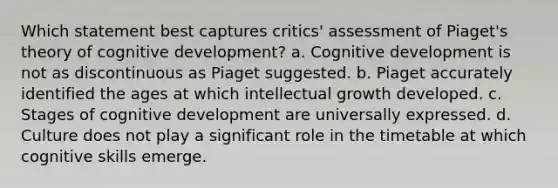 Which statement best captures critics' assessment of Piaget's theory of cognitive development? a. Cognitive development is not as discontinuous as Piaget suggested. b. Piaget accurately identified the ages at which intellectual growth developed. c. Stages of cognitive development are universally expressed. d. Culture does not play a significant role in the timetable at which cognitive skills emerge.