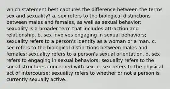 which statement best captures the difference between the terms sex and sexuality? a. sex refers to the biological distinctions between males and females, as well as sexual behavior; sexuality is a broader term that includes attraction and relationship. b. sex involves engaging in sexual behaviors; sexuality refers to a person's identity as a woman or a man. c. sec refers to the biological distinctions between males and females; sexuality refers to a person's sexual orientation. d. sex refers to engaging in sexual behaviors; sexuality refers to the social structures concerned with sex. e. sex refers to the physical act of intercourse; sexuality refers to whether or not a person is currently sexually active.