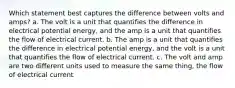 Which statement best captures the difference between volts and amps? a. The volt is a unit that quantifies the difference in electrical potential energy, and the amp is a unit that quantifies the flow of electrical current. b. The amp is a unit that quantifies the difference in electrical potential energy, and the volt is a unit that quantifies the flow of electrical current. c. The volt and amp are two different units used to measure the same thing, the flow of electrical current