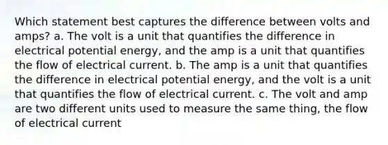 Which statement best captures the difference between volts and amps? a. The volt is a unit that quantifies the difference in electrical potential energy, and the amp is a unit that quantifies the flow of electrical current. b. The amp is a unit that quantifies the difference in electrical potential energy, and the volt is a unit that quantifies the flow of electrical current. c. The volt and amp are two different units used to measure the same thing, the flow of electrical current