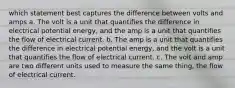 which statement best captures the difference between volts and amps a. The volt is a unit that quantifies the difference in electrical potential energy, and the amp is a unit that quantifies the flow of electrical current. b. The amp is a unit that quantifies the difference in electrical potential energy, and the volt is a unit that quantifies the flow of electrical current. c. The volt and amp are two different units used to measure the same thing, the flow of electrical current.