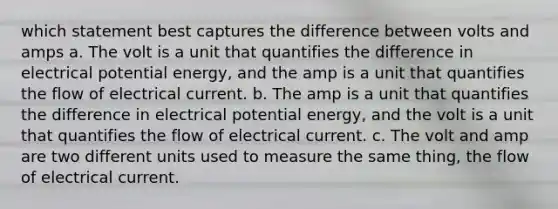 which statement best captures the difference between volts and amps a. The volt is a unit that quantifies the difference in electrical potential energy, and the amp is a unit that quantifies the flow of electrical current. b. The amp is a unit that quantifies the difference in electrical potential energy, and the volt is a unit that quantifies the flow of electrical current. c. The volt and amp are two different units used to measure the same thing, the flow of electrical current.