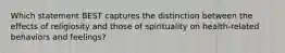 Which statement BEST captures the distinction between the effects of religiosity and those of spirituality on health-related behaviors and feelings?