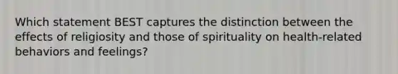 Which statement BEST captures the distinction between the effects of religiosity and those of spirituality on health-related behaviors and feelings?